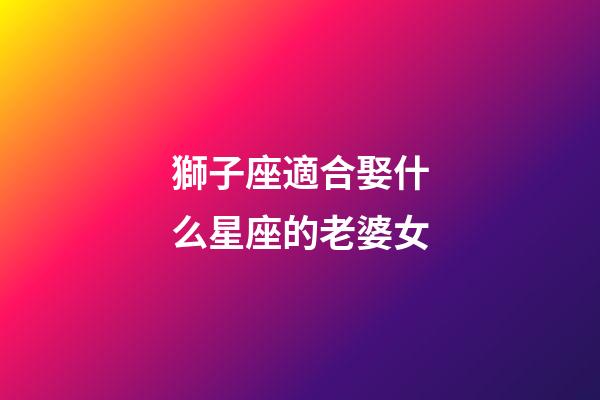 獅子座適合娶什么星座的老婆女-第1張-星座運勢-玄機派