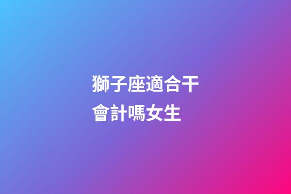 獅子座適合干會計嗎女生-第1張-星座運勢-玄機派