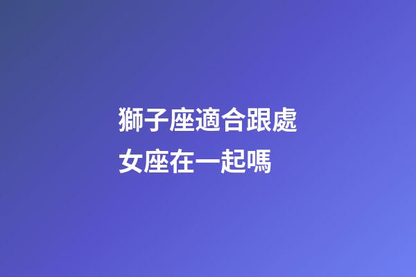 獅子座適合跟處女座在一起嗎-第1張-星座運勢-玄機派
