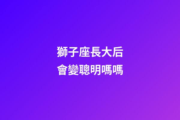 獅子座長大后會變聰明嗎嗎-第1張-星座運勢-玄機派