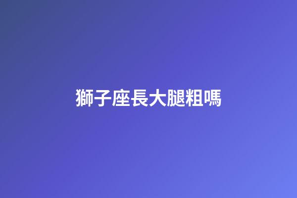 獅子座長大腿粗嗎-第1張-星座運勢-玄機派