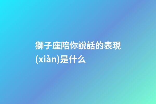 獅子座陪你說話的表現(xiàn)是什么-第1張-星座運(yùn)勢(shì)-玄機(jī)派