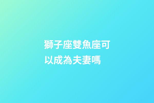 獅子座雙魚座可以成為夫妻嗎-第1張-星座運勢-玄機派