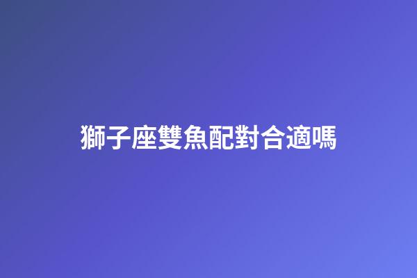 獅子座雙魚配對合適嗎-第1張-星座運勢-玄機派
