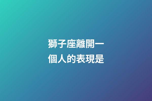 獅子座離開一個人的表現是-第1張-星座運勢-玄機派