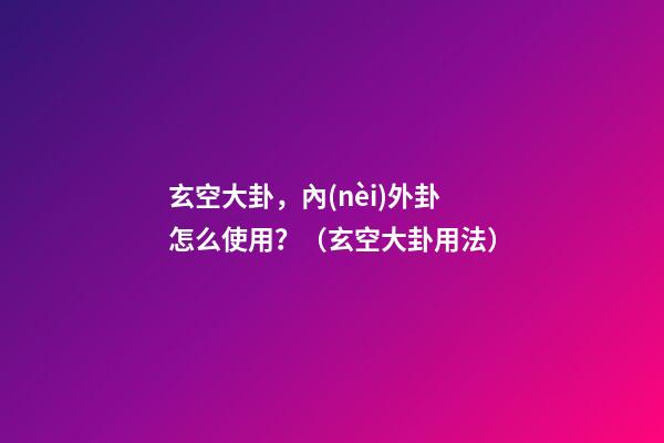 玄空大卦，內(nèi)外卦怎么使用？（玄空大卦用法）