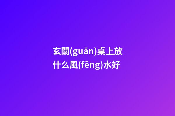 玄關(guān)桌上放什么風(fēng)水好