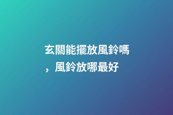 玄關能擺放風鈴嗎，風鈴放哪最好