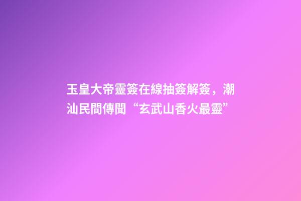 玉皇大帝靈簽在線抽簽解簽，潮汕民間傳聞“玄武山香火最靈”-第1張-觀點-玄機派