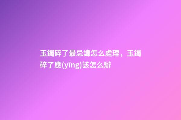玉鐲碎了最忌諱怎么處理，玉鐲碎了應(yīng)該怎么辦