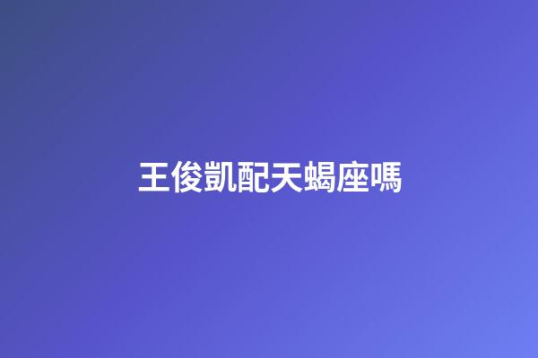 王俊凱配天蝎座嗎-第1張-星座運勢-玄機派
