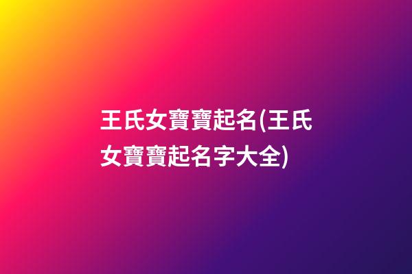 王氏女寶寶起名(王氏女寶寶起名字大全)