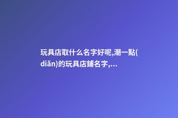 玩具店取什么名字好呢,潮一點(diǎn)的玩具店鋪名字,起名之家-第1張-店鋪起名-玄機(jī)派