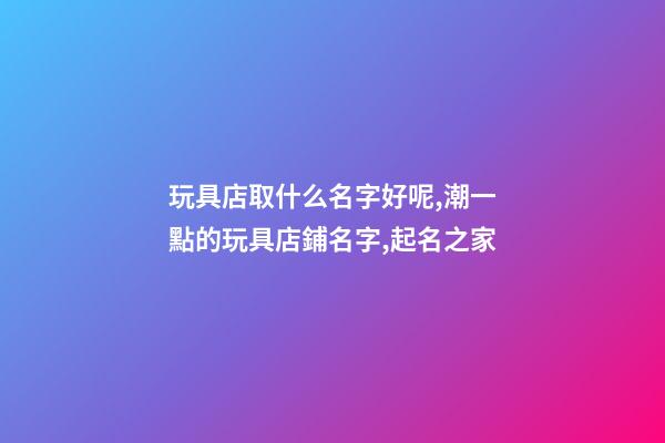 玩具店取什么名字好呢,潮一點的玩具店鋪名字,起名之家