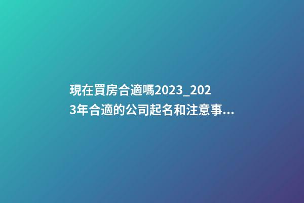 現在買房合適嗎2023_2023年合適的公司起名和注意事項-第1張-公司起名-玄機派