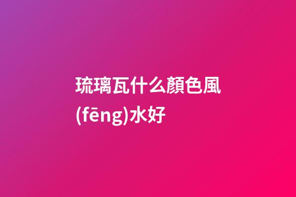 琉璃瓦什么顏色風(fēng)水好