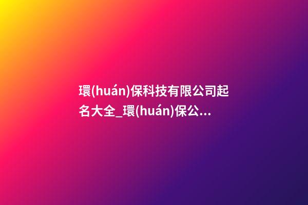 環(huán)保科技有限公司起名大全_環(huán)保公司起名大全三字-第1張-公司起名-玄機派