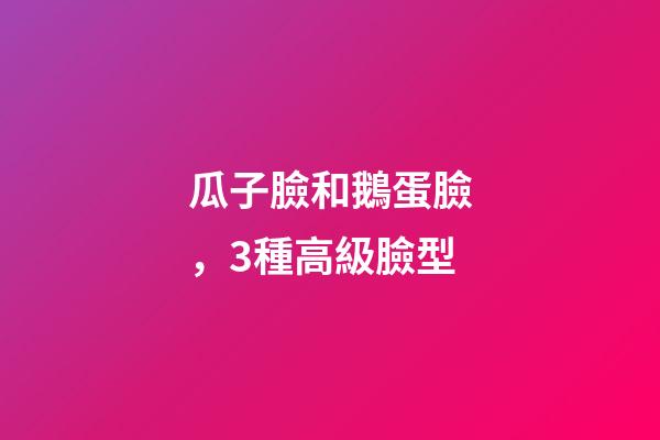 瓜子臉和鵝蛋臉，3種高級臉型-第1張-觀點-玄機派
