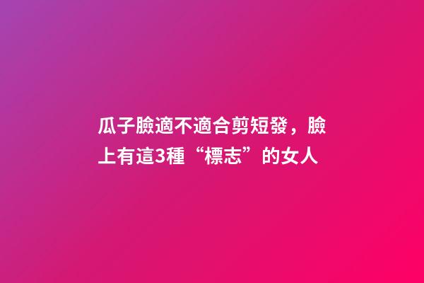 瓜子臉適不適合剪短發，臉上有這3種“標志”的女人-第1張-觀點-玄機派