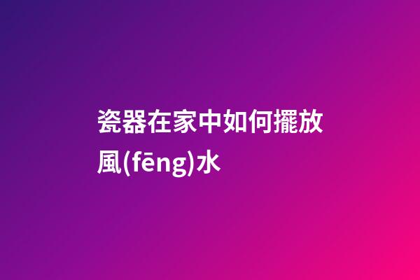 瓷器在家中如何擺放風(fēng)水