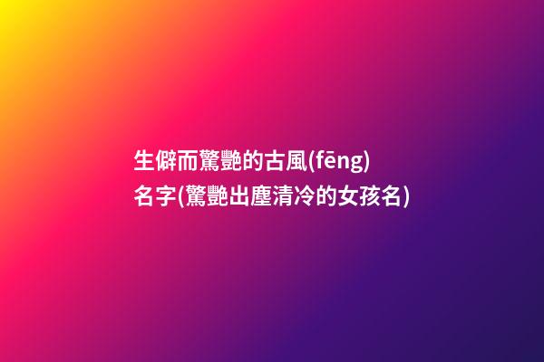 生僻而驚艷的古風(fēng)名字(驚艷出塵清冷的女孩名)