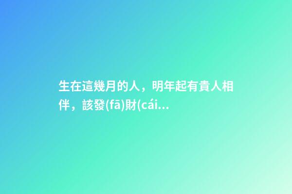 生在這幾月的人，明年起有貴人相伴，該發(fā)財(cái)了！