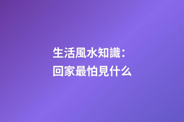 生活風水知識：回家最怕見什么