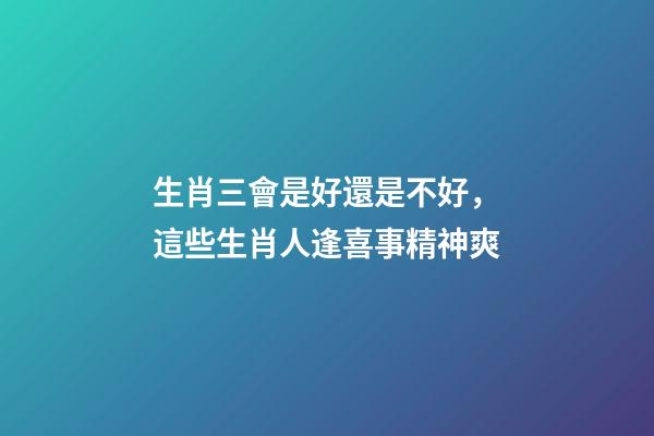 生肖三會是好還是不好，這些生肖人逢喜事精神爽-第1張-觀點-玄機派