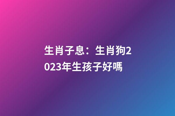 生肖子息：生肖狗2023年生孩子好嗎
