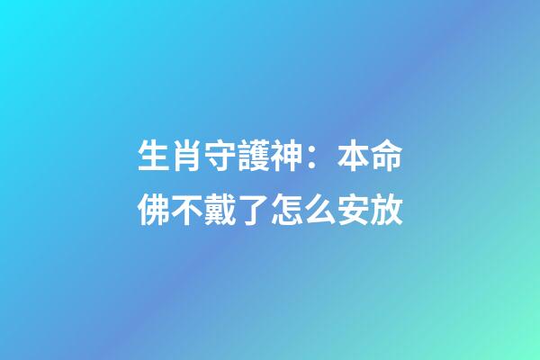 生肖守護神：本命佛不戴了怎么安放