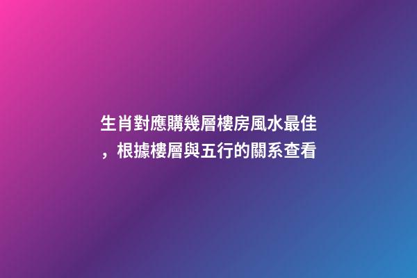 生肖對應購幾層樓房風水最佳，根據樓層與五行的關系查看
