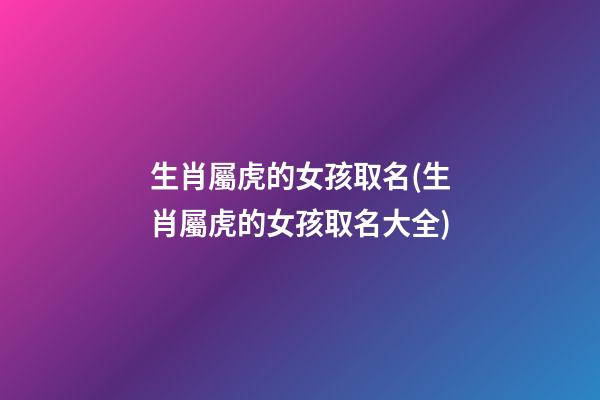 生肖屬虎的女孩取名(生肖屬虎的女孩取名大全)