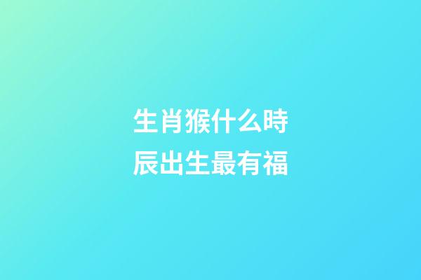 生肖猴什么時辰出生最有福