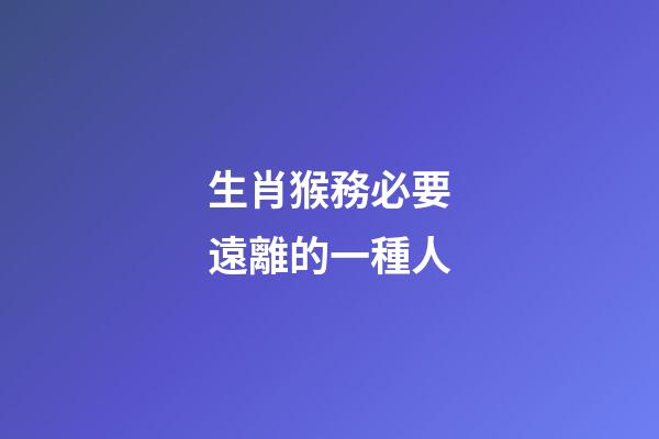 生肖猴務必要遠離的一種人