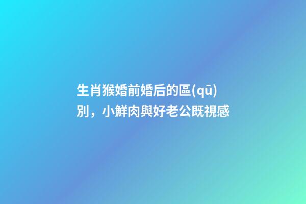 生肖猴婚前婚后的區(qū)別，小鮮肉與好老公既視感