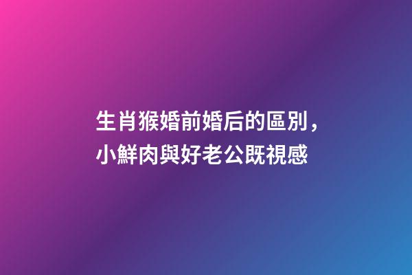 生肖猴婚前婚后的區別，小鮮肉與好老公既視感