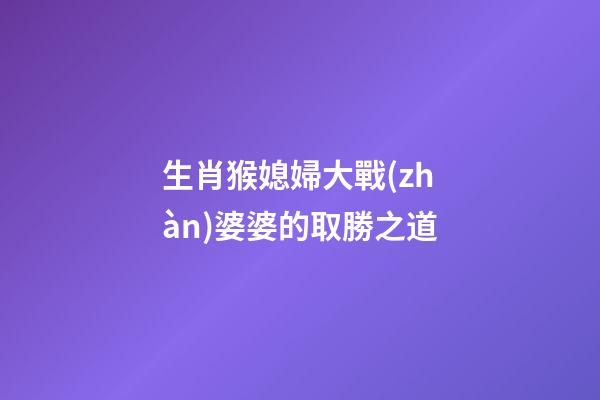 生肖猴媳婦大戰(zhàn)婆婆的取勝之道