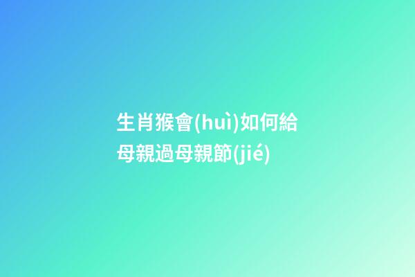 生肖猴會(huì)如何給母親過母親節(jié)