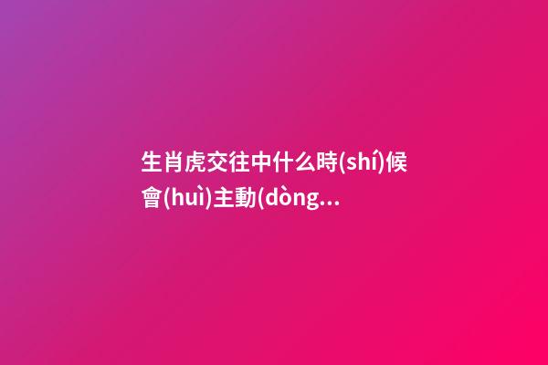 生肖虎交往中什么時(shí)候會(huì)主動(dòng)選擇退讓