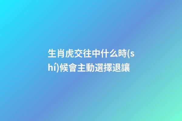 生肖虎交往中什么時(shí)候會主動選擇退讓
