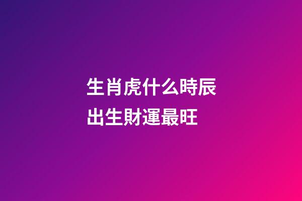 生肖虎什么時辰出生財運最旺