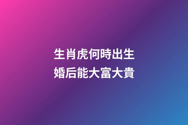 生肖虎何時出生婚后能大富大貴