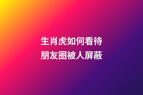 生肖虎如何看待朋友圈被人屏蔽
