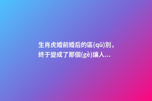 生肖虎婚前婚后的區(qū)別，終于變成了那個(gè)讓人又愛(ài)又恨的摳腳大漢