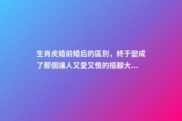 生肖虎婚前婚后的區別，終于變成了那個讓人又愛又恨的摳腳大漢