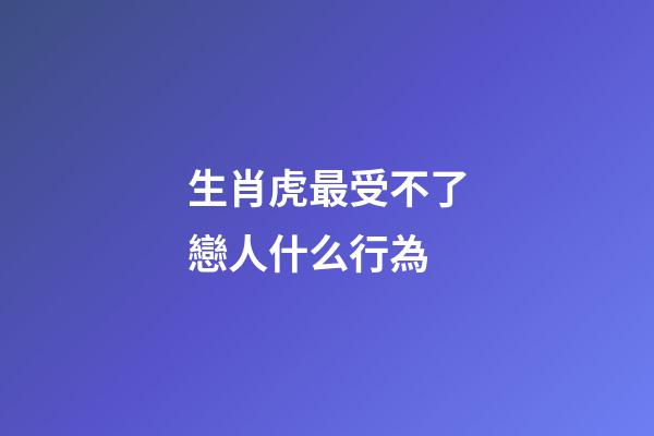 生肖虎最受不了戀人什么行為