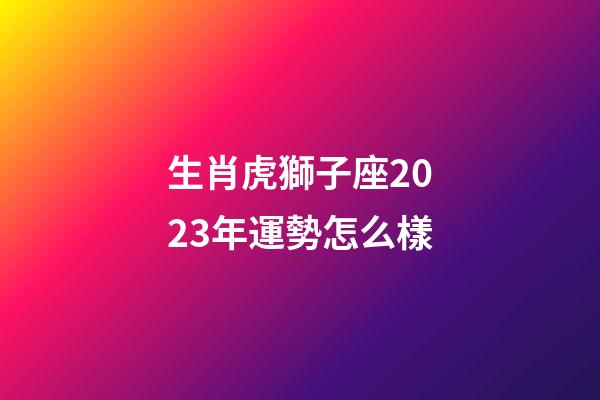 生肖虎獅子座2023年運勢怎么樣-第1張-星座運勢-玄機派