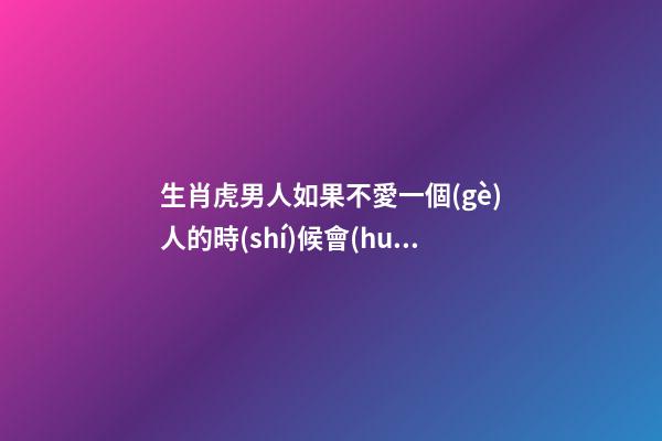 生肖虎男人如果不愛一個(gè)人的時(shí)候會(huì)有這樣的表現(xiàn)