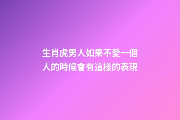 生肖虎男人如果不愛一個人的時候會有這樣的表現