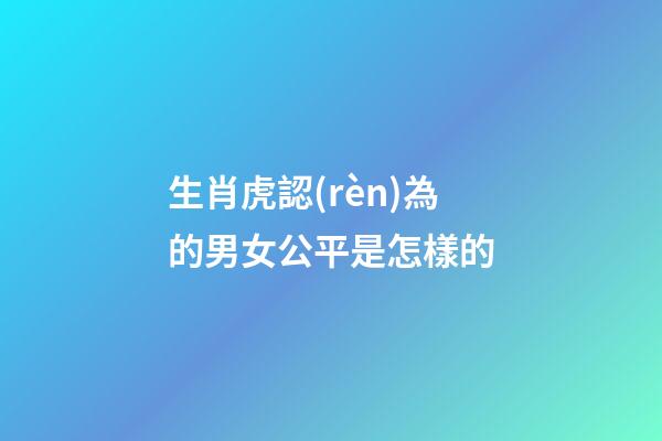 生肖虎認(rèn)為的男女公平是怎樣的